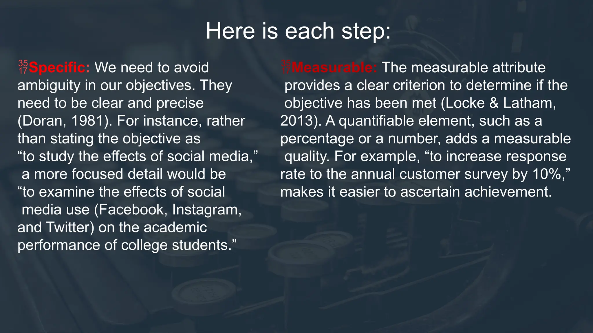 Here is each step:
Specific: We need to avoid
ambiguity in our objectives. They
need to be clear and precise
(Doran, 1981). For instance, rather
than stating the objective as
“to study the effects of social media,”
a more focused detail would be
“to examine the effects of social
media use (Facebook, Instagram,
and Twitter) on the academic
performance of college students.”
Measurable: The measurable attribute
provides a clear criterion to determine if the
objective has been met (Locke & Latham,
2013). A quantifiable element, such as a
percentage or a number, adds a measurable
quality. For example, “to increase response
rate to the annual customer survey by 10%,”
makes it easier to ascertain achievement.
 