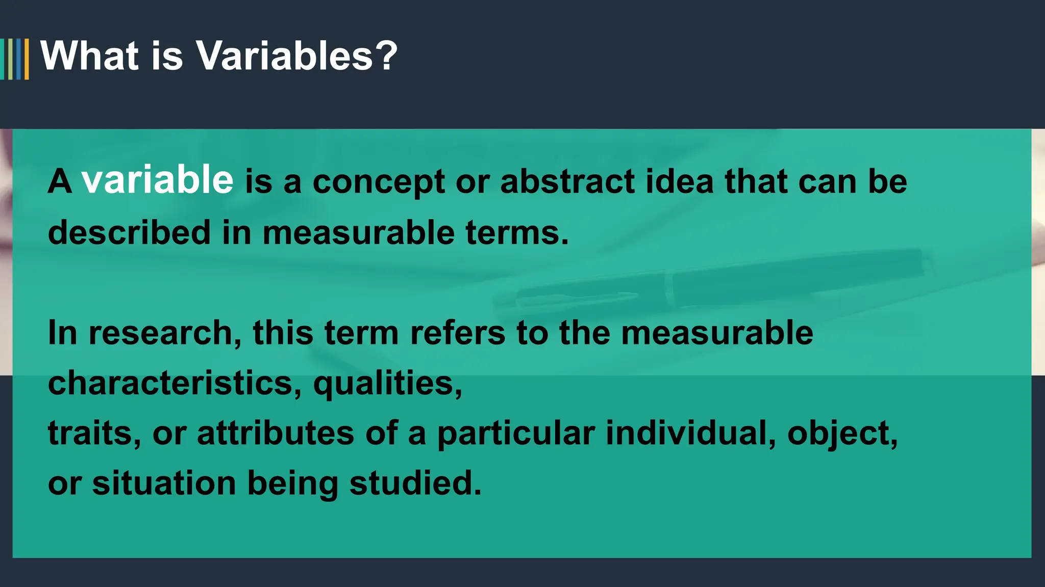 What is Variables?
A variable is a concept or abstract idea that can be
described in measurable terms.
In research, this term refers to the measurable
characteristics, qualities,
traits, or attributes of a particular individual, object,
or situation being studied.
 