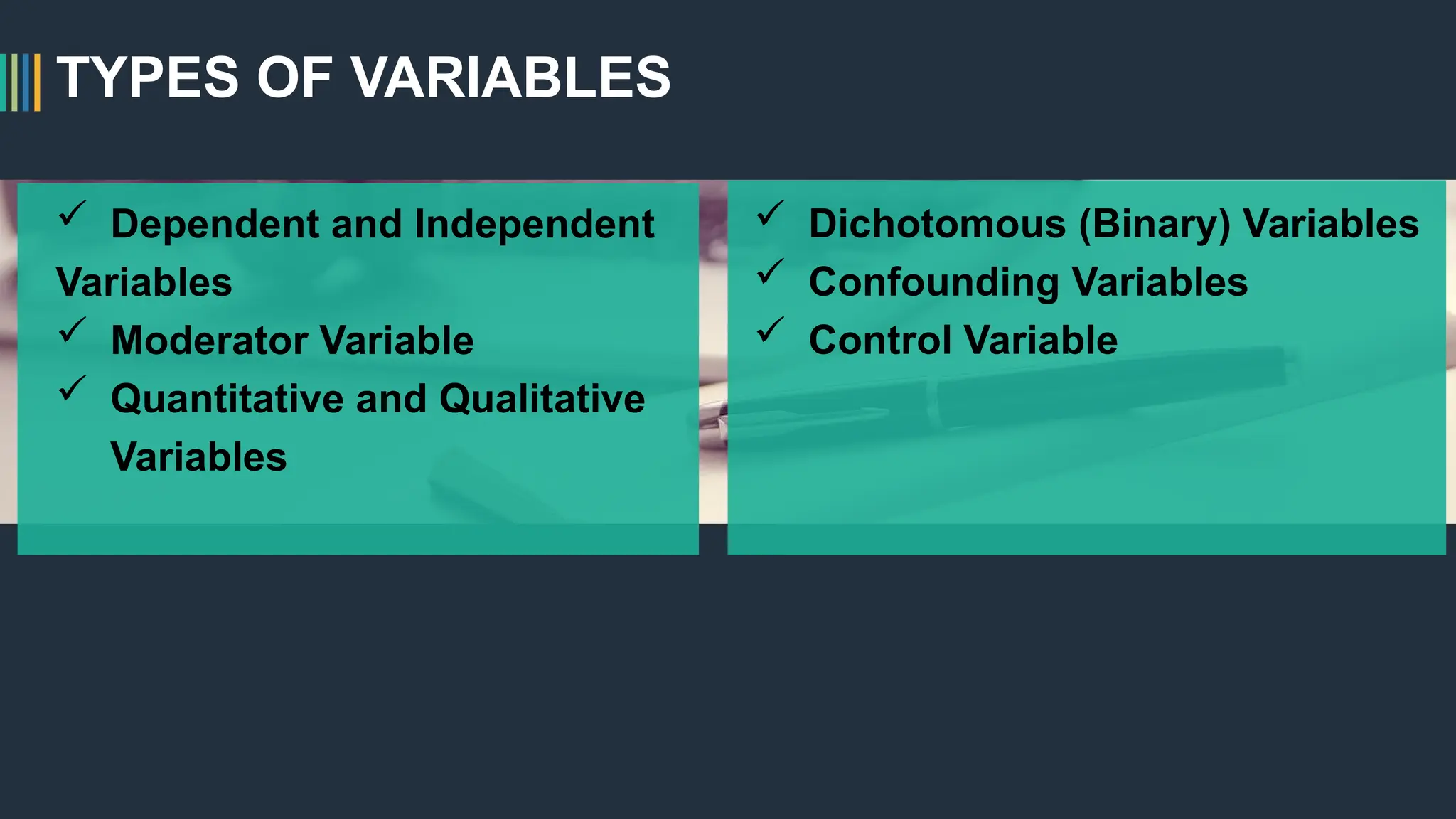 TYPES OF VARIABLES
 Dependent and Independent
Variables
 Moderator Variable
 Quantitative and Qualitative
Variables
 Dichotomous (Binary) Variables
 Confounding Variables
 Control Variable
 