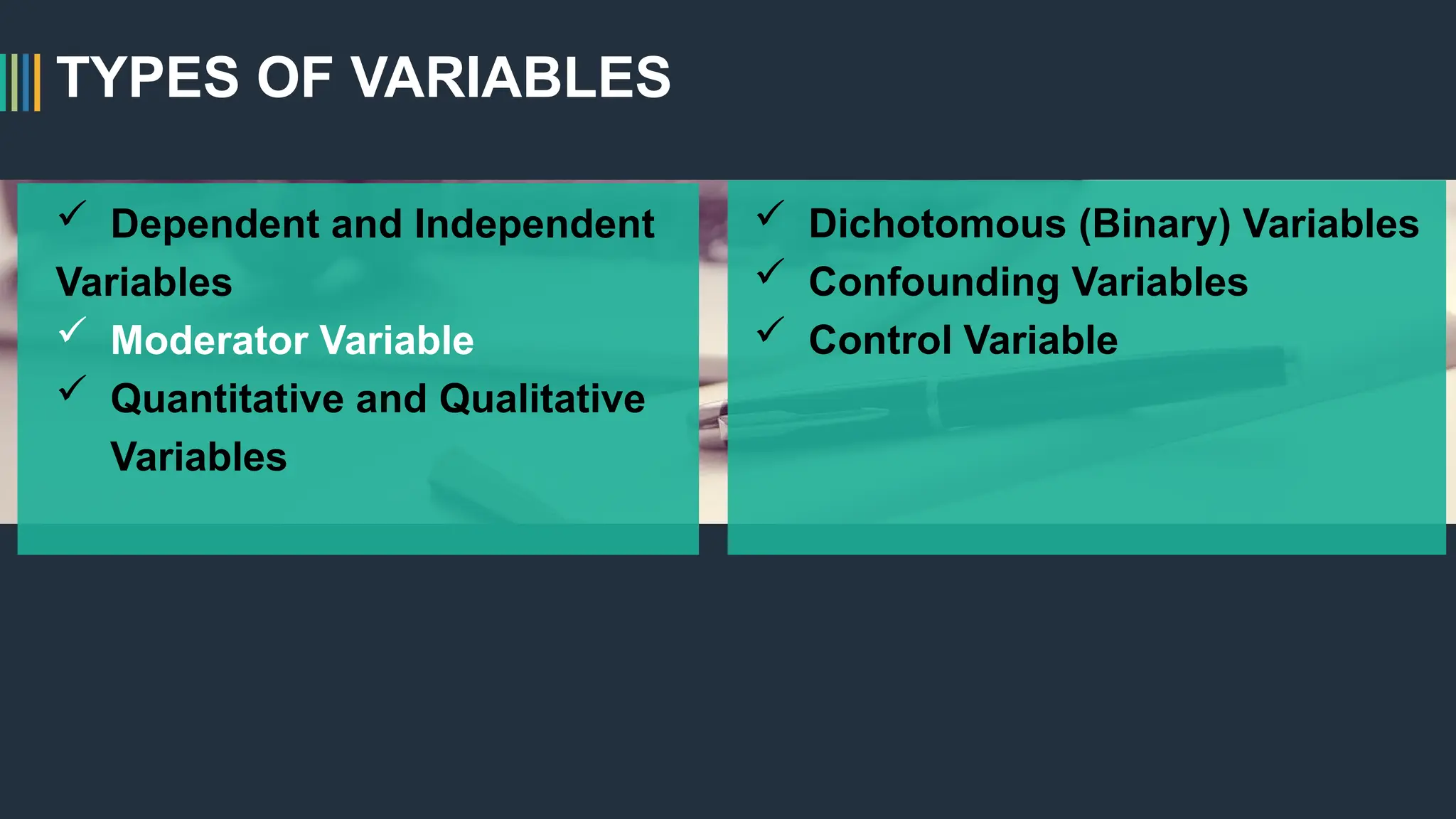 TYPES OF VARIABLES
 Dependent and Independent
Variables
 Moderator Variable
 Quantitative and Qualitative
Variables
 Dichotomous (Binary) Variables
 Confounding Variables
 Control Variable
 