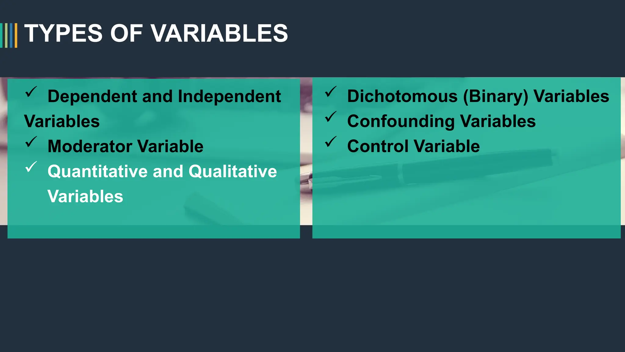 TYPES OF VARIABLES
 Dependent and Independent
Variables
 Moderator Variable
 Quantitative and Qualitative
Variables
 Dichotomous (Binary) Variables
 Confounding Variables
 Control Variable
 