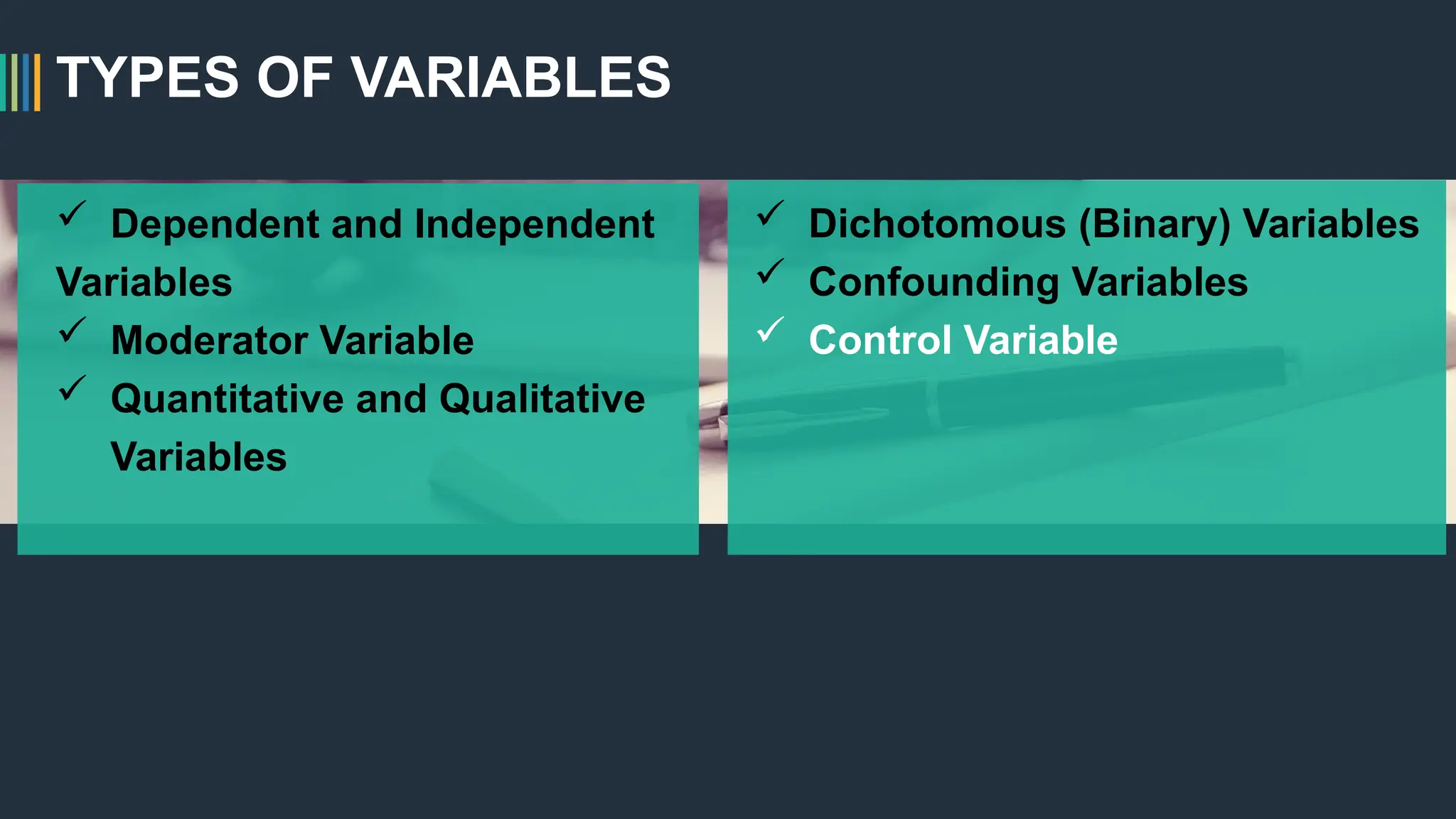 TYPES OF VARIABLES
 Dependent and Independent
Variables
 Moderator Variable
 Quantitative and Qualitative
Variables
 Dichotomous (Binary) Variables
 Confounding Variables
 Control Variable
 