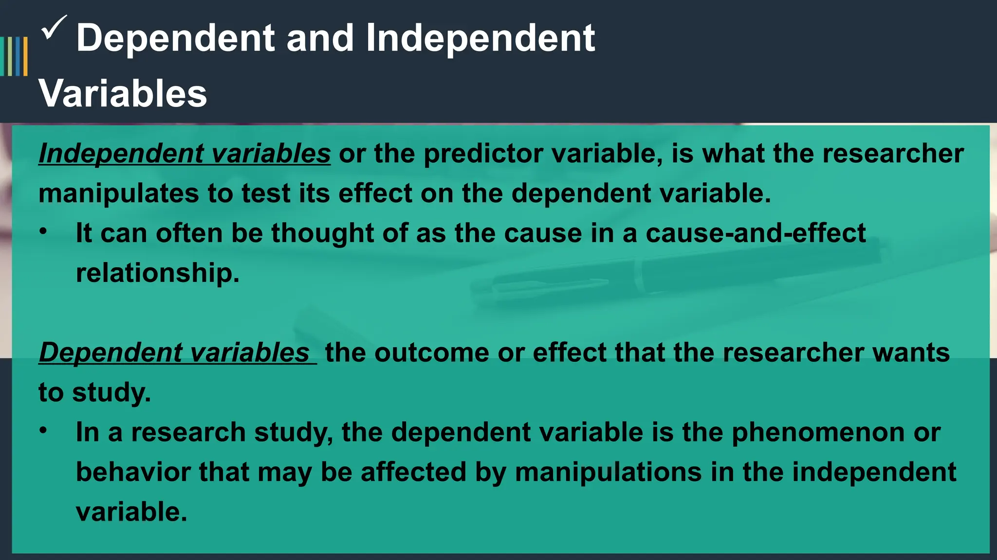 Dependent and Independent
Variables
Independent variables or the predictor variable, is what the researcher
manipulates to test its effect on the dependent variable.
• It can often be thought of as the cause in a cause-and-effect
relationship.
Dependent variables the outcome or effect that the researcher wants
to study.
• In a research study, the dependent variable is the phenomenon or
behavior that may be affected by manipulations in the independent
variable.
 