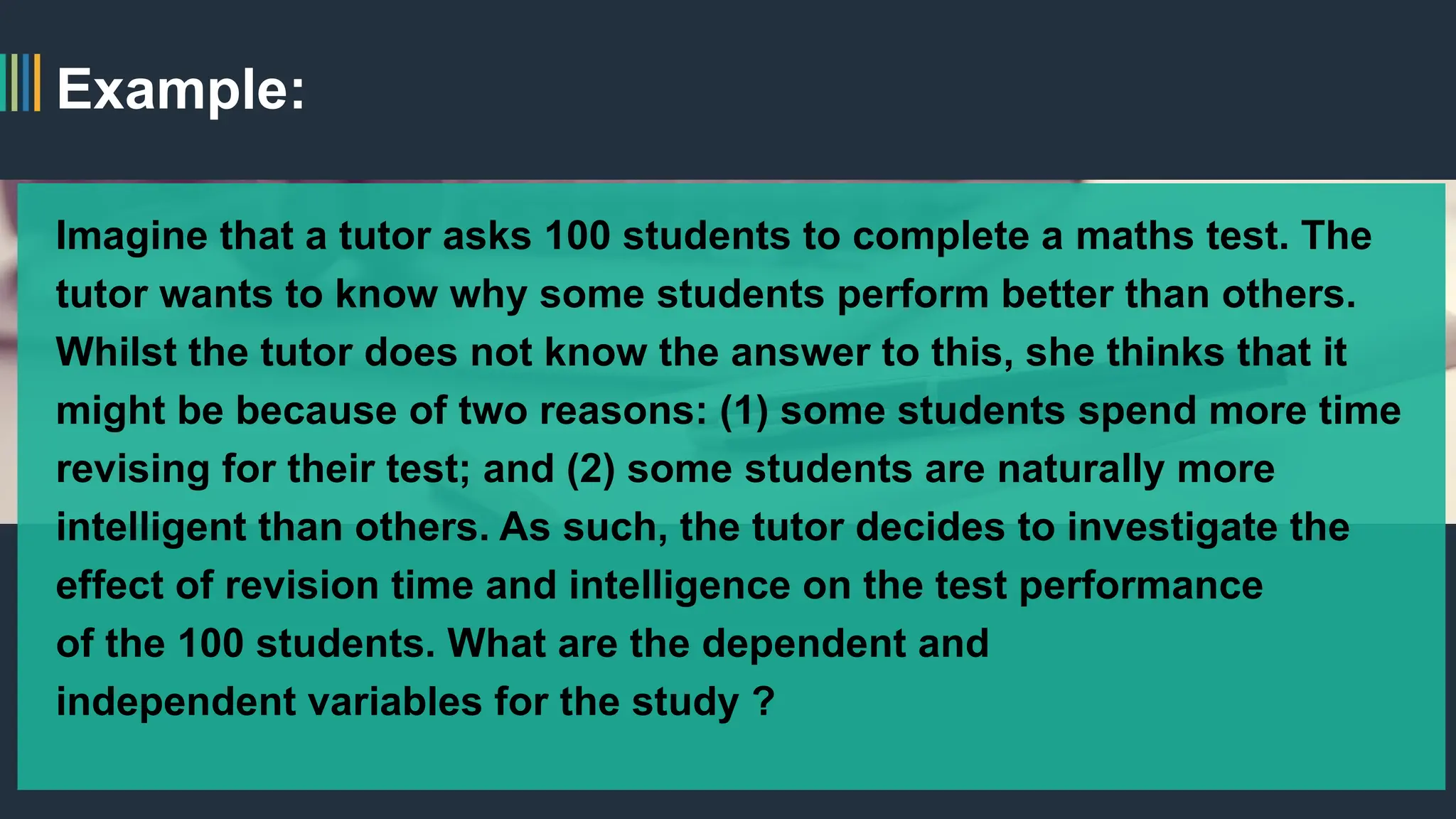 Example:
Imagine that a tutor asks 100 students to complete a maths test. The
tutor wants to know why some students perform better than others.
Whilst the tutor does not know the answer to this, she thinks that it
might be because of two reasons: (1) some students spend more time
revising for their test; and (2) some students are naturally more
intelligent than others. As such, the tutor decides to investigate the
effect of revision time and intelligence on the test performance
of the 100 students. What are the dependent and
independent variables for the study ?
 