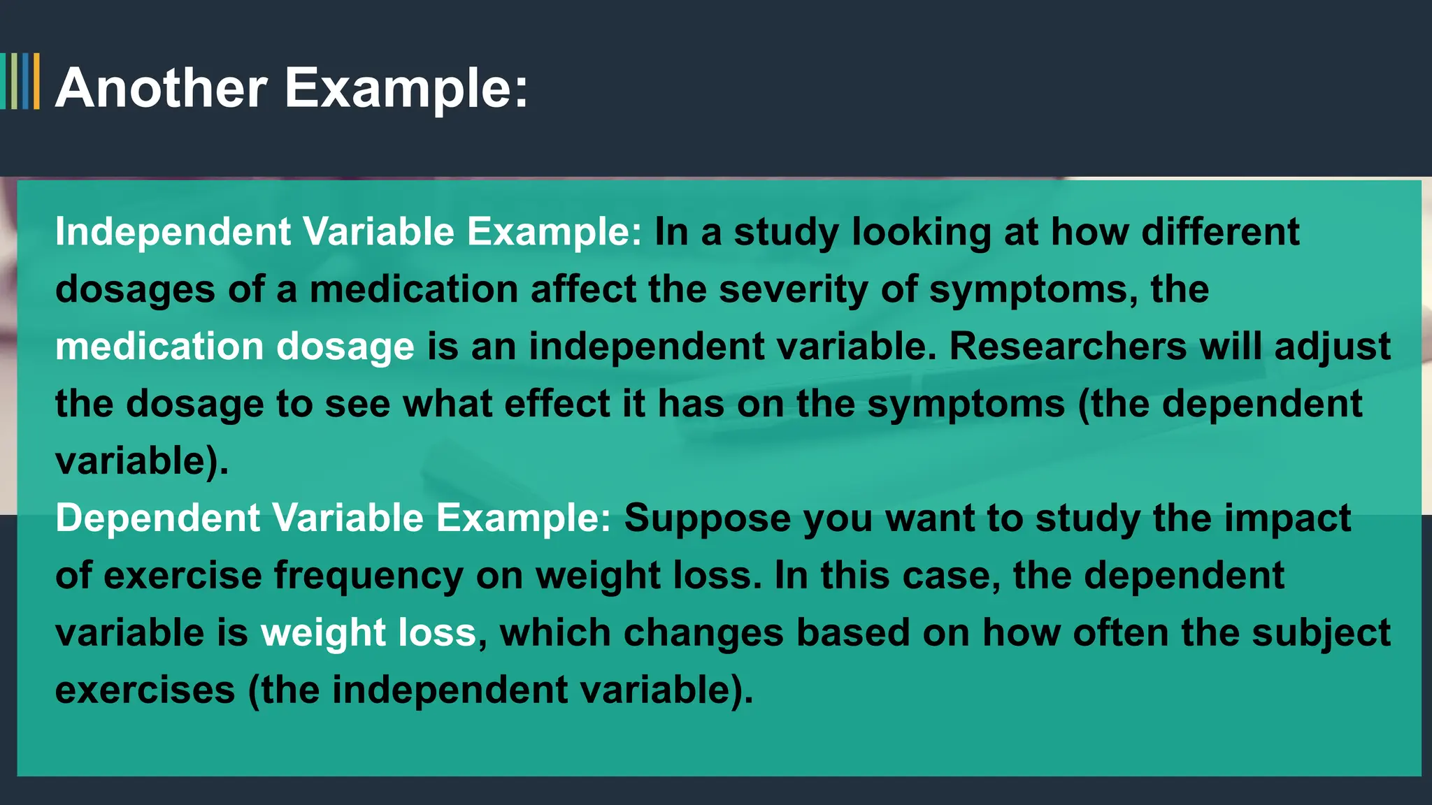 Another Example:
Independent Variable Example: In a study looking at how different
dosages of a medication affect the severity of symptoms, the
medication dosage is an independent variable. Researchers will adjust
the dosage to see what effect it has on the symptoms (the dependent
variable).
Dependent Variable Example: Suppose you want to study the impact
of exercise frequency on weight loss. In this case, the dependent
variable is weight loss, which changes based on how often the subject
exercises (the independent variable).
 
