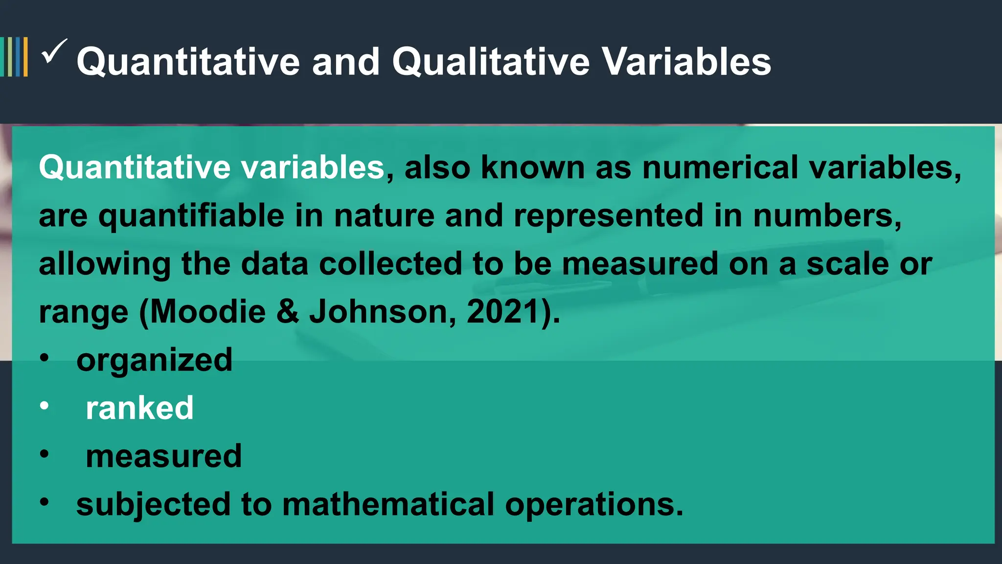 Quantitative and Qualitative Variables
Quantitative variables, also known as numerical variables,
are quantifiable in nature and represented in numbers,
allowing the data collected to be measured on a scale or
range (Moodie & Johnson, 2021).
• organized
• ranked
• measured
• subjected to mathematical operations.
 