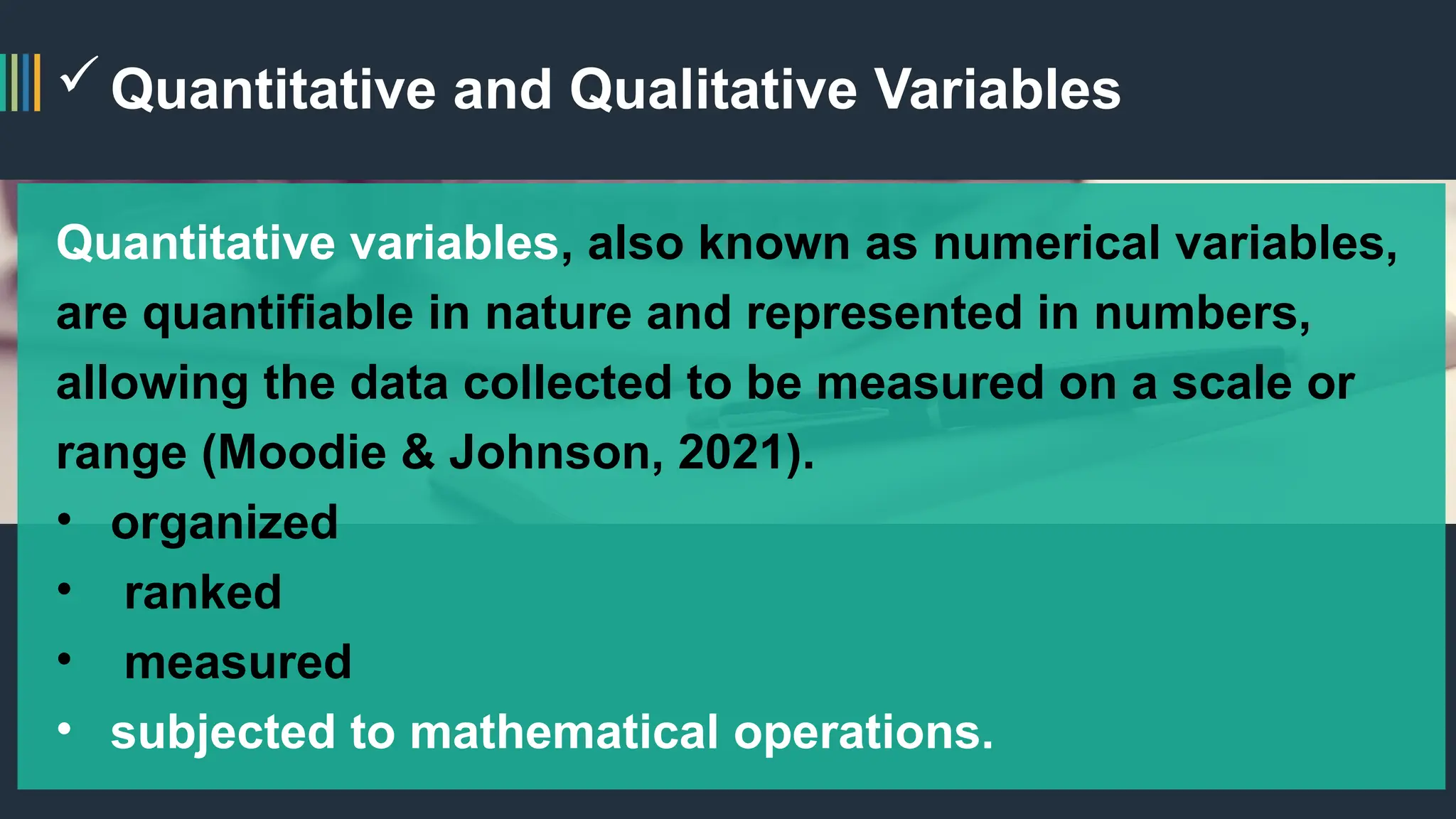 Quantitative and Qualitative Variables
Quantitative variables, also known as numerical variables,
are quantifiable in nature and represented in numbers,
allowing the data collected to be measured on a scale or
range (Moodie & Johnson, 2021).
• organized
• ranked
• measured
• subjected to mathematical operations.
 