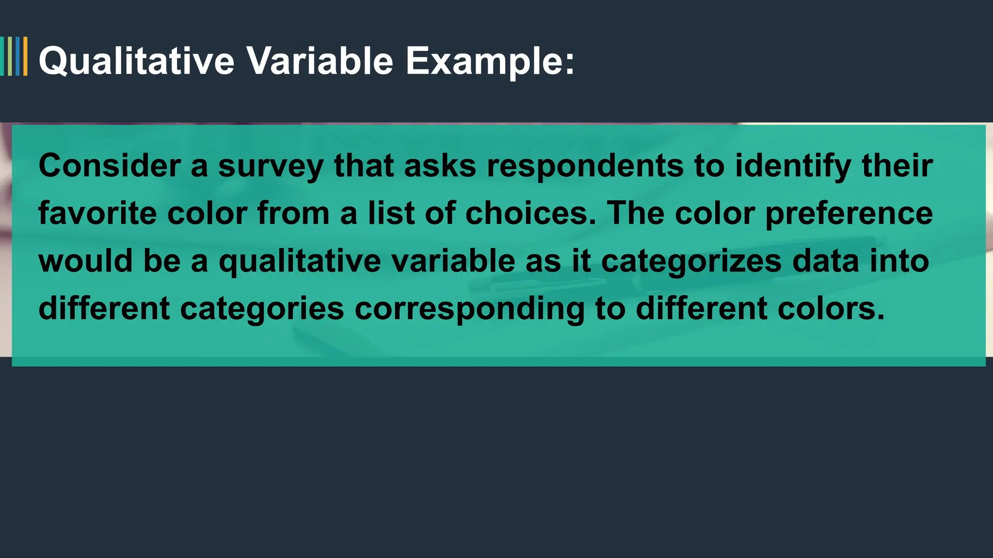 Qualitative Variable Example:
Consider a survey that asks respondents to identify their
favorite color from a list of choices. The color preference
would be a qualitative variable as it categorizes data into
different categories corresponding to different colors.
 