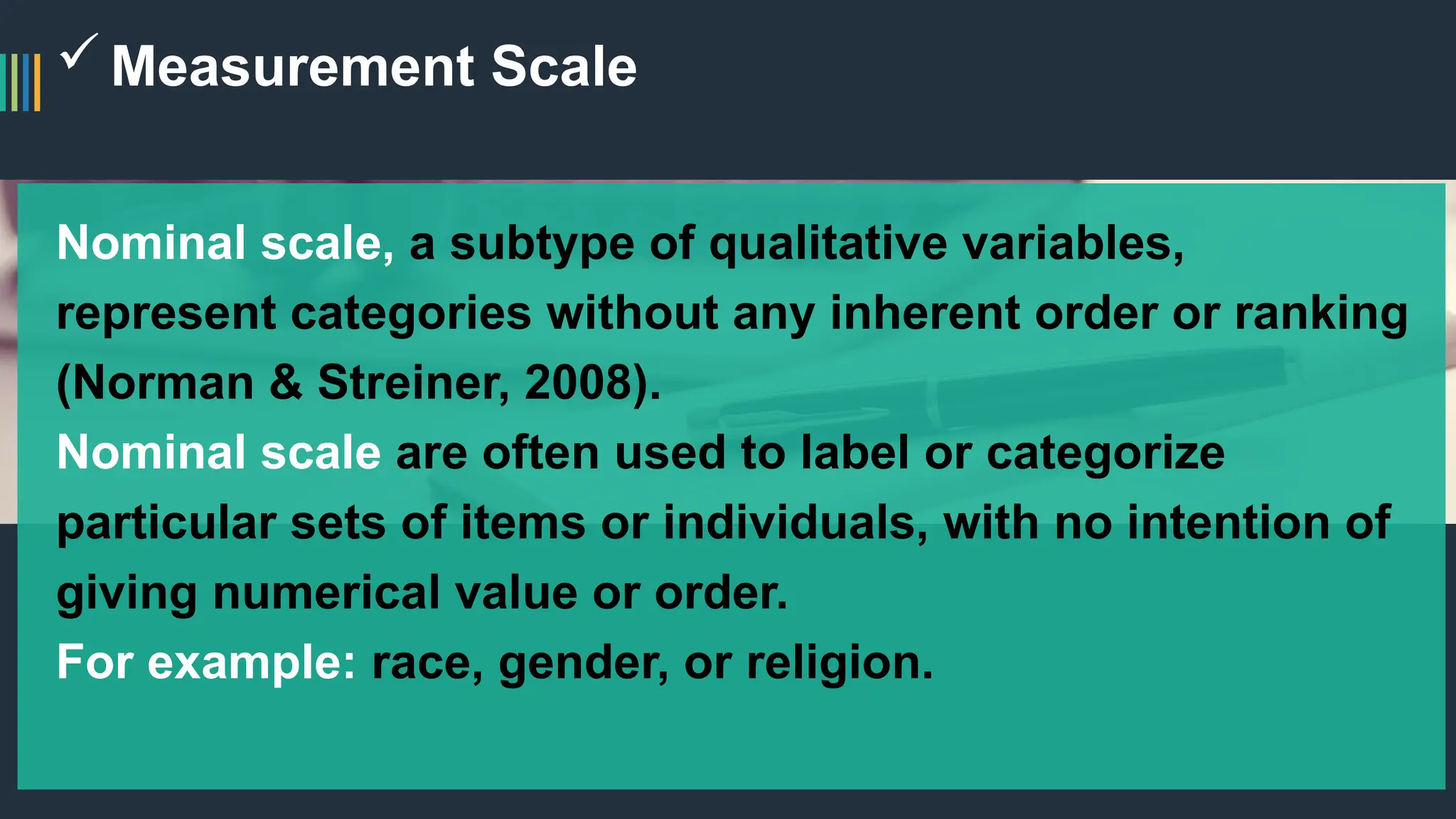Measurement Scale
Nominal scale, a subtype of qualitative variables,
represent categories without any inherent order or ranking
(Norman & Streiner, 2008).
Nominal scale are often used to label or categorize
particular sets of items or individuals, with no intention of
giving numerical value or order.
For example: race, gender, or religion.
 