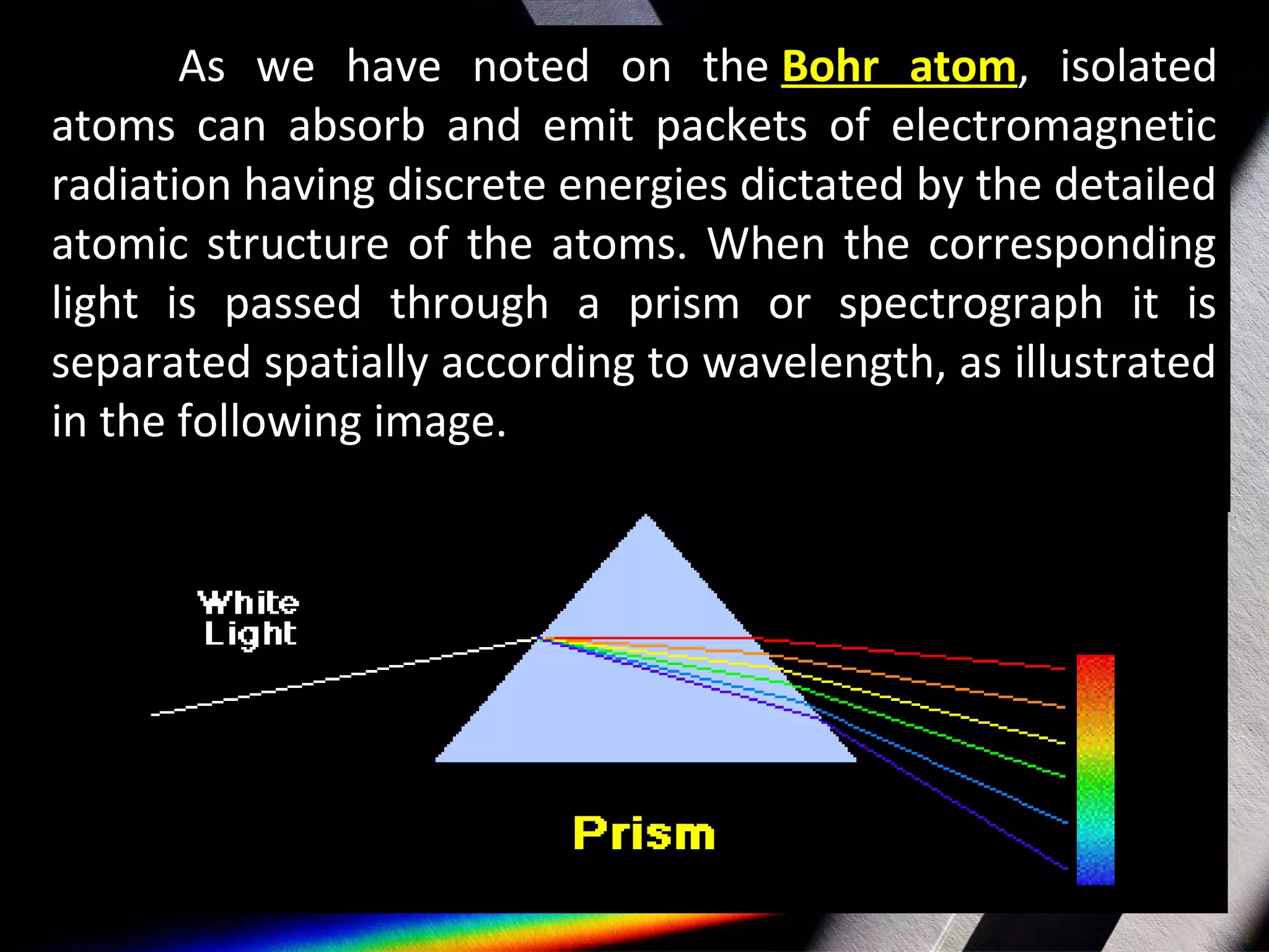 As we have noted on the Bohr atom, isolated
atoms can absorb and emit packets of electromagnetic
radiation having discrete energies dictated by the detailed
atomic structure of the atoms. When the corresponding
light is passed through a prism or spectrograph it is
separated spatially according to wavelength, as illustrated
in the following image.
 