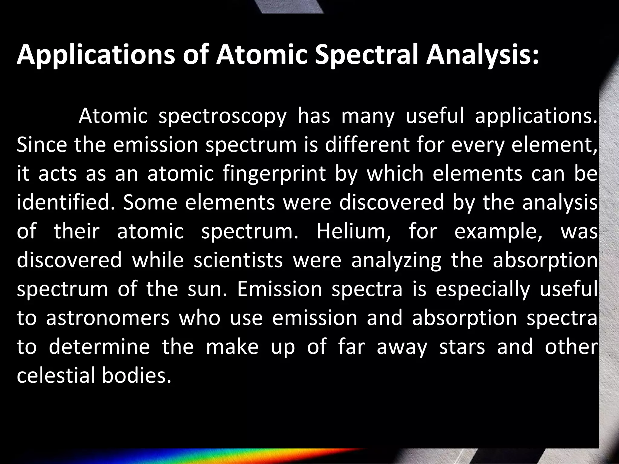 Applications of Atomic Spectral Analysis:
Atomic spectroscopy has many useful applications.
Since the emission spectrum is different for every element,
it acts as an atomic fingerprint by which elements can be
identified. Some elements were discovered by the analysis
of their atomic spectrum. Helium, for example, was
discovered while scientists were analyzing the absorption
spectrum of the sun. Emission spectra is especially useful
to astronomers who use emission and absorption spectra
to determine the make up of far away stars and other
celestial bodies.
 