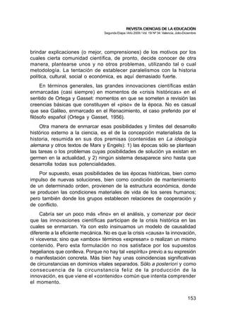 REVISTA CIENCIAS DE LA EDUCACIÓN
                                  Segunda Etapa / Año 2009 / Vol. 19/ Nº 34. Valencia, Julio-Diciembre




brindar explicaciones (o mejor, comprensiones) de los motivos por los
cuales cierta comunidad científica, de pronto, decide conocer de otra
manera, plantearse unos y no otros problemas, utilizando tal o cual
metodología. La tentación de establecer paralelismos con la historia
política, cultural, social o económica, es aquí demasiado fuerte.
     En términos generales, las grandes innovaciones científicas están
enmarcadas (casi siempre) en momentos de «crisis históricas» en el
sentido de Ortega y Gasset: momentos en que se someten a revisión las
creencias básicas que constituyen el «piso» de la época. No es casual
que sea Galileo, enmarcado en el Renacimiento, el caso preferido por el
filósofo español (Ortega y Gasset, 1956).
     Otra manera de enmarcar esas posibilidades y límites del desarrollo
histórico externo a la ciencia, es el de la concepción materialista de la
historia, resumida en sus dos premisas (contenidas en La ideología
alemana y otros textos de Marx y Engels): 1) las épocas sólo se plantean
las tareas o los problemas cuyas posibilidades de solución ya existan en
germen en la actualidad, y 2) ningún sistema desaparece sino hasta que
desarrolla todas sus potencialidades.
    Por supuesto, esas posibilidades de las épocas históricas, bien como
impulso de nuevas soluciones, bien como condición de mantenimiento
de un determinado orden, provienen de la estructura económica, donde
se producen las condiciones materiales de vida de los seres humanos;
pero también donde los grupos establecen relaciones de cooperación y
de conflicto.
     Cabría ser un poco más «fino» en el análisis, y comenzar por decir
que las innovaciones científicas participan de la crisis histórica en las
cuales se enmarcan. Ya con esto insinuamos un modelo de causalidad
diferente a la eficiente mecánica. No es que la crisis «causa» la innovación,
ni viceversa; sino que «ambos» términos «expresan» o realizan un mismo
contenido. Pero esta formulación no nos satisface por los supuestos
hegelianos que conlleva. Porque no hay tal «espíritu» previo a su expresión
o manifestación concreta. Más bien hay unas coincidencias significativas
de circunstancias en dominios vitales separados. Sólo a posteriori y como
consecuencia de la circunstancia feliz de la producción de la
innovación, es que viene el «contenido» común que intenta comprender
el momento.


                                                                                               153
 