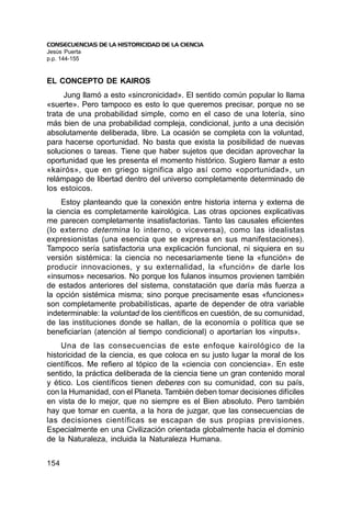 CONSECUENCIAS DE LA HISTORICIDAD DE LA CIENCIA
Jesús Puerta
p.p. 144-155


EL CONCEPTO DE KAIROS
     Jung llamó a esto «sincronicidad». El sentido común popular lo llama
«suerte». Pero tampoco es esto lo que queremos precisar, porque no se
trata de una probabilidad simple, como en el caso de una lotería, sino
más bien de una probabilidad compleja, condicional, junto a una decisión
absolutamente deliberada, libre. La ocasión se completa con la voluntad,
para hacerse oportunidad. No basta que exista la posibilidad de nuevas
soluciones o tareas. Tiene que haber sujetos que decidan aprovechar la
oportunidad que les presenta el momento histórico. Sugiero llamar a esto
«kairós», que en griego significa algo así como «oportunidad», un
relámpago de libertad dentro del universo completamente determinado de
los estoicos.
     Estoy planteando que la conexión entre historia interna y externa de
la ciencia es completamente kairológica. Las otras opciones explicativas
me parecen completamente insatisfactorias. Tanto las causales eficientes
(lo externo determina lo interno, o viceversa), como las idealistas
expresionistas (una esencia que se expresa en sus manifestaciones).
Tampoco sería satisfactoria una explicación funcional, ni siquiera en su
versión sistémica: la ciencia no necesariamente tiene la «función» de
producir innovaciones, y su externalidad, la «función» de darle los
«insumos» necesarios. No porque los fulanos insumos provienen también
de estados anteriores del sistema, constatación que daría más fuerza a
la opción sistémica misma; sino porque precisamente esas «funciones»
son completamente probabilísticas, aparte de depender de otra variable
indeterminable: la voluntad de los científicos en cuestión, de su comunidad,
de las instituciones donde se hallan, de la economía o política que se
beneficiarían (atención al tiempo condicional) o aportarían los «inputs».
    Una de las consecuencias de este enfoque kairológico de la
historicidad de la ciencia, es que coloca en su justo lugar la moral de los
científicos. Me refiero al tópico de la «ciencia con conciencia». En este
sentido, la práctica deliberada de la ciencia tiene un gran contenido moral
y ético. Los científicos tienen deberes con su comunidad, con su país,
con la Humanidad, con el Planeta. También deben tomar decisiones difíciles
en vista de lo mejor, que no siempre es el Bien absoluto. Pero también
hay que tomar en cuenta, a la hora de juzgar, que las consecuencias de
las decisiones científicas se escapan de sus propias previsiones.
Especialmente en una Civilización orientada globalmente hacia el dominio
de la Naturaleza, incluida la Naturaleza Humana.


154
 