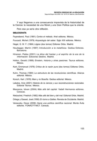 REVISTA CIENCIAS DE LA EDUCACIÓN
                                    Segunda Etapa / Año 2009 / Vol. 19/ Nº 34. Valencia, Julio-Diciembre




    Y aquí llegamos a una consecuencia imprevista de la historicidad de
la Ciencia: la necesidad de una Moral y una Gran Política que la oriente.
    Pero esa ya sería otra reflexión.
BIBLIOGRAFÍA
Feyerabend, Paul (1981) Contra el método. Ariel editores. México.
Foucault, Michel (1979) Arqueología del saber. Siglo XXI editores. México.
Hegel, G. W. F. (1984) Lógica (dos tomos) Editores Orbis. Madrid.
Heudegger, Martín (1997) Introducción a la metafísica. Gedisa Editores.
   Barcelona.
Hinanen, Pekka (2001) La ética del hacker y el espíritu de la era de la
    información. Ediciones Destino. Madrid.
Holton, Gerald (1998) Einstein, historia y otras pasiones. Taurus editores.
    México.
Kant, Emmanuel (1978) Crítica de la razón pura (dos tomos) Editores Orbis.
    Madrid.
Kuhn, Thomas (1984) La estructura de las revoluciones científicas. Alianza
   editorial. México.
Korsch, Karl. (1978) Marx y la filosofía. Gedisa editorial. México.
Lakatos, Imre (2001) Historia de la ciencia y sus reconstrucciones racionales.
    Editorial Tecnos. México.
Meszaros, Istvan (2004) Más allá del capital. Vadell Hermanos editores.
   Caracas.
NietzscheI, Friedrich (1982) Más allá del bien y del mal. Editorial Orbis. Madrid.
Ortega y Gasset, José (1956) En torno a Galileo. Revista de Occidente. Madrid.
Varsavsky, Oscar (2006) Hacia una política científica nacional. Monte Ávila
    editores. FONACYT-MCT. Caracas.




                                                                                                 155
 
