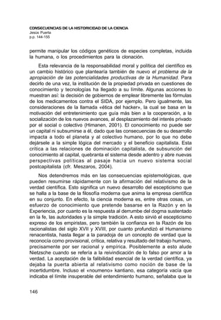 CONSECUENCIAS DE LA HISTORICIDAD DE LA CIENCIA
Jesús Puerta
p.p. 144-155


permite manipular los códigos genéticos de especies completas, incluida
la humana, o los procedimientos para la clonación.
     Esta relevancia de la responsabilidad moral y política del científico es
un cambio histórico que plantearía también de nuevo el problema de la
apropiación de las potencialidades productivas de la Humanidad. Para
decirlo de una vez, la institución de la propiedad privada en cuestiones de
conocimiento y tecnologías ha llegado a su límite. Algunas acciones lo
muestran así: la decisión de gobiernos de emplear libremente las fórmulas
de los medicamentos contra el SIDA, por ejemplo. Pero igualmente, las
consideraciones de la llamada «ética del hacker», la cual se basa en la
motivación del entretenimiento que guía más bien a la cooperación, a la
socialización de los nuevos avances, al desplazamiento del interés privado
por el social o colectivo (Himanen, 2001). El conocimiento no puede ser
un capital ni subsumirse a él, dado que las consecuencias de su desarrollo
impacta a todo el planeta y al colectivo humano, por lo que no debe
dejársele a la simple lógica del mercado y el beneficio capitalista. Esta
crítica a las relaciones de dominación capitalista, de subsunción del
conocimiento al capital, quebranta el sistema desde adentro y abre nuevas
perspectivas políticas al pasaje hacia un nuevo sistema social
postcapitalista (cfr. Meszaros, 2004).
     Nos detendremos más en las consecuencias epistemológicas, que
pueden resumirse rápidamente con la afirmación del relativismo de la
verdad científica. Esto significa un nuevo desarrollo del escepticismo que
se halla a la base de la filosofía moderna que anima la empresa científica
en su conjunto. En efecto, la ciencia moderna es, entre otras cosas, un
esfuerzo de conocimiento que pretende basarse en la Razón y en la
Experiencia, por cuanto es la respuesta al derrumbe del dogma sustentado
en la fe, las autoridades y la simple tradición. A esto sirvió el escepticismo
expreso de los empiristas, pero también la confianza en la Razón de los
racionalistas del siglo XVII y XVIII, por cuanto profundizó el Humanismo
renacentista, hasta llegar a la paradoja de un concepto de verdad que la
reconocía como provisional, crítica, relativa y resultado del trabajo humano,
precisamente por ser racional y empírica. Posiblemente a esto alude
Nietzsche cuando se refería a la reivindicación de lo falso por amor a la
verdad. La aceptación de la falibilidad esencial de la verdad científica, ya
dejaba la puerta abierta al relativismo como noción de base de la
incertidumbre. Incluso el «noumeno» kantiano, esa categoría vacía que
indicaba el límite insuperable del entendimiento humano, señalaba que la


146
 