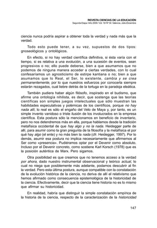 REVISTA CIENCIAS DE LA EDUCACIÓN
                                  Segunda Etapa / Año 2009 / Vol. 19/ Nº 34. Valencia, Julio-Diciembre




ciencia nunca podría aspirar a obtener toda la verdad y nada más que la
verdad.
   Todo esto puede tener, a su vez, supuestos de dos tipos:
gnoseológicos y ontológicos.
    En efecto, si no hay verdad científica definitiva, si ésta varía con el
tiempo, si es relativa a una evolución, a una sucesión de eventos, sean
progresivos o no; ello puede deberse, bien a que asumamos que no
podemos de ninguna manera acceder a ciertas verdades, con lo cual
confesaríamos un agnosticismo de estirpe kantiana o no; bien a que
asumamos que lo Real, el Ser, lo existente, cambia y se crea
permanentemente, por lo que nuestros esfuerzos por conocerla siempre
estarán rezagados, cual liebre detrás de la tortuga en la paradoja eleática.
      También pudiera haber algún filósofo, inspirado en el budismo, que
afirme una ontología nihilista, es decir, que sostenga que las teorías
científicas son simples juegos intelectuales que sólo muestran las
habilidades especulativas y polémicas de los científicos, porque no hay
nada allí, lo real es sólo el engaño del Velo de Maya y, por tanto, es un
simple invento vanidoso o triste ilusión de los involucrados en la empresa
científica. Esta postura sólo la mencionamos en beneficio de inventario,
pero no nos detendremos más en ella, porque hablamos desde la tradición
metafísica occidental de que hay algo y no la nada. Heidegger parte de
allí, para asumir como la gran pregunta de la filosofía y la metafísica el por
qué hay algo (el ente) y no más bien la nada (cfr. Heidegger, 1997). Por lo
demás, asumir esa postura no implica necesariamente que afirmemos al
Ser como «presencia». Pudiéramos optar por el Devenir como absoluto.
Incluso por el Devenir concreto, como sostiene Karl Korsch (1978) que es
la posición auténtica de Marx. Pero sigamos.
     Otra posibilidad es que creamos que no tenemos acceso a la verdad
por ahora, dado nuestro instrumental observacional y teórico actual, lo
cual no niega que posiblemente más adelante, podamos descubrir al fin
la verdad. Pero esta última postura, aunque compatible con la constatación
de la evolución histórica de la ciencia, no deriva de allí el relativismo que
hemos afirmado como consecuencia epistemológica de la historicidad de
la ciencia. Efectivamente, decir que la ciencia tiene historia no es lo mismo
que afirmar su historicidad.
    En realidad, habría que distinguir la simple constatación empírica de
la historia de la ciencia, respecto de la caracterización de la historicidad


                                                                                               147
 