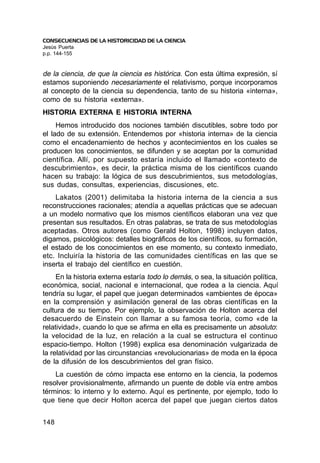 CONSECUENCIAS DE LA HISTORICIDAD DE LA CIENCIA
Jesús Puerta
p.p. 144-155


de la ciencia, de que la ciencia es histórica. Con esta última expresión, sí
estamos suponiendo necesariamente el relativismo, porque incorporamos
al concepto de la ciencia su dependencia, tanto de su historia «interna»,
como de su historia «externa».
HISTORIA EXTERNA E HISTORIA INTERNA
     Hemos introducido dos nociones también discutibles, sobre todo por
el lado de su extensión. Entendemos por «historia interna» de la ciencia
como el encadenamiento de hechos y acontecimientos en los cuales se
producen los conocimientos, se difunden y se aceptan por la comunidad
científica. Allí, por supuesto estaría incluido el llamado «contexto de
descubrimiento», es decir, la práctica misma de los científicos cuando
hacen su trabajo: la lógica de sus descubrimientos, sus metodologías,
sus dudas, consultas, experiencias, discusiones, etc.
    Lakatos (2001) delimitaba la historia interna de la ciencia a sus
reconstrucciones racionales; atendía a aquellas prácticas que se adecuan
a un modelo normativo que los mismos científicos elaboran una vez que
presentan sus resultados. En otras palabras, se trata de sus metodologías
aceptadas. Otros autores (como Gerald Holton, 1998) incluyen datos,
digamos, psicológicos: detalles biográficos de los científicos, su formación,
el estado de los conocimientos en ese momento, su contexto inmediato,
etc. Incluiría la historia de las comunidades científicas en las que se
inserta el trabajo del científico en cuestión.
     En la historia externa estaría todo lo demás, o sea, la situación política,
económica, social, nacional e internacional, que rodea a la ciencia. Aquí
tendría su lugar, el papel que juegan determinados «ambientes de época»
en la comprensión y asimilación general de las obras científicas en la
cultura de su tiempo. Por ejemplo, la observación de Holton acerca del
desacuerdo de Einstein con llamar a su famosa teoría, como «de la
relatividad», cuando lo que se afirma en ella es precisamente un absoluto:
la velocidad de la luz, en relación a la cual se estructura el continuo
espacio-tiempo. Holton (1998) explica esa denominación vulgarizada de
la relatividad por las circunstancias «revolucionarias» de moda en la época
de la difusión de los descubrimientos del gran físico.
    La cuestión de cómo impacta ese entorno en la ciencia, la podemos
resolver provisionalmente, afirmando un puente de doble vía entre ambos
términos: lo interno y lo externo. Aquí es pertinente, por ejemplo, todo lo
que tiene que decir Holton acerca del papel que juegan ciertos datos


148
 