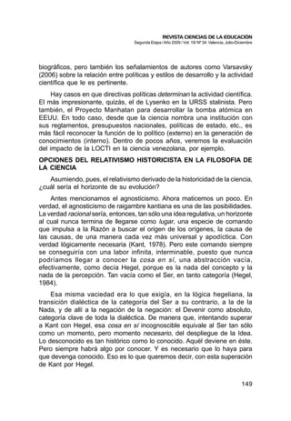 REVISTA CIENCIAS DE LA EDUCACIÓN
                                   Segunda Etapa / Año 2009 / Vol. 19/ Nº 34. Valencia, Julio-Diciembre




biográficos, pero también los señalamientos de autores como Varsavsky
(2006) sobre la relación entre políticas y estilos de desarrollo y la actividad
científica que le es pertinente.
     Hay casos en que directivas políticas determinan la actividad científica.
El más impresionante, quizás, el de Lysenko en la URSS stalinista. Pero
también, el Proyecto Manhatan para desarrollar la bomba atómica en
EEUU. En todo caso, desde que la ciencia nombra una institución con
sus reglamentos, presupuestos nacionales, políticas de estado, etc., es
más fácil reconocer la función de lo político (externo) en la generación de
conocimientos (interno). Dentro de pocos años, veremos la evaluación
del impacto de la LOCTI en la ciencia venezolana, por ejemplo.
OPCIONES DEL RELATIVISMO HISTORICISTA EN LA FILOSOFIA DE
LA CIENCIA
   Asumiendo, pues, el relativismo derivado de la historicidad de la ciencia,
¿cuál sería el horizonte de su evolución?
    Antes mencionamos el agnosticismo. Ahora maticemos un poco. En
verdad, el agnosticismo de raigambre kantiana es una de las posibilidades.
La verdad racional sería, entonces, tan sólo una idea regulativa, un horizonte
al cual nunca termina de llegarse como lugar, una especie de comando
que impulsa a la Razón a buscar el origen de los orígenes, la causa de
las causas, de una manera cada vez más universal y apodíctica. Con
verdad lógicamente necesaria (Kant, 1978). Pero este comando siempre
se conseguiría con una labor infinita, interminable, puesto que nunca
podríamos llegar a conocer la cosa en sí, una abstracción vacía,
efectivamente, como decía Hegel, porque es la nada del concepto y la
nada de la percepción. Tan vacía como el Ser, en tanto categoría (Hegel,
1984).
    Esa misma vaciedad era lo que exigía, en la lógica hegeliana, la
transición dialéctica de la categoría del Ser a su contrario, a la de la
Nada, y de allí a la negación de la negación: el Devenir como absoluto,
categoría clave de toda la dialéctica. De manera que, intentando superar
a Kant con Hegel, esa cosa en sí incognoscible equivale al Ser tan sólo
como un momento, pero momento necesario, del despliegue de la Idea.
Lo desconocido es tan histórico como lo conocido. Aquél deviene en éste.
Pero siempre habrá algo por conocer. Y es necesario que lo haya para
que devenga conocido. Eso es lo que queremos decir, con esta superación
de Kant por Hegel.

                                                                                                149
 