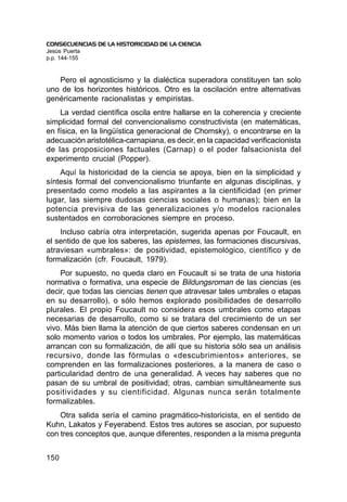 CONSECUENCIAS DE LA HISTORICIDAD DE LA CIENCIA
Jesús Puerta
p.p. 144-155


   Pero el agnosticismo y la dialéctica superadora constituyen tan solo
uno de los horizontes históricos. Otro es la oscilación entre alternativas
genéricamente racionalistas y empiristas.
    La verdad científica oscila entre hallarse en la coherencia y creciente
simplicidad formal del convencionalismo constructivista (en matemáticas,
en física, en la lingüística generacional de Chomsky), o encontrarse en la
adecuación aristotélica-carnapiana, es decir, en la capacidad verificacionista
de las proposiciones factuales (Carnap) o el poder falsacionista del
experimento crucial (Popper).
    Aquí la historicidad de la ciencia se apoya, bien en la simplicidad y
síntesis formal del convencionalismo triunfante en algunas disciplinas, y
presentado como modelo a las aspirantes a la cientificidad (en primer
lugar, las siempre dudosas ciencias sociales o humanas); bien en la
potencia previsiva de las generalizaciones y/o modelos racionales
sustentados en corroboraciones siempre en proceso.
    Incluso cabría otra interpretación, sugerida apenas por Foucault, en
el sentido de que los saberes, las epistemes, las formaciones discursivas,
atraviesan «umbrales»: de positividad, epistemológico, científico y de
formalización (cfr. Foucault, 1979).
    Por supuesto, no queda claro en Foucault si se trata de una historia
normativa o formativa, una especie de Bildungsroman de las ciencias (es
decir, que todas las ciencias tienen que atravesar tales umbrales o etapas
en su desarrollo), o sólo hemos explorado posibilidades de desarrollo
plurales. El propio Foucault no considera esos umbrales como etapas
necesarias de desarrollo, como si se tratara del crecimiento de un ser
vivo. Más bien llama la atención de que ciertos saberes condensan en un
solo momento varios o todos los umbrales. Por ejemplo, las matemáticas
arrancan con su formalización, de allí que su historia sólo sea un análisis
recursivo, donde las fórmulas o «descubrimientos» anteriores, se
comprenden en las formalizaciones posteriores, a la manera de caso o
particularidad dentro de una generalidad. A veces hay saberes que no
pasan de su umbral de positividad; otras, cambian simultáneamente sus
positividades y su cientificidad. Algunas nunca serán totalmente
formalizables.
    Otra salida sería el camino pragmático-historicista, en el sentido de
Kuhn, Lakatos y Feyerabend. Estos tres autores se asocian, por supuesto
con tres conceptos que, aunque diferentes, responden a la misma pregunta


150
 