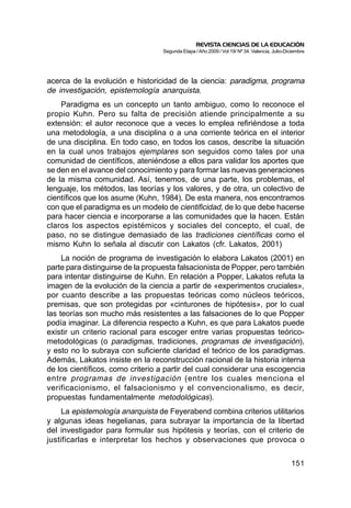 REVISTA CIENCIAS DE LA EDUCACIÓN
                                  Segunda Etapa / Año 2009 / Vol 19/ Nº 34. Valencia, Julio-Diciembre




acerca de la evolución e historicidad de la ciencia: paradigma, programa
de investigación, epistemología anarquista.
    Paradigma es un concepto un tanto ambiguo, como lo reconoce el
propio Kuhn. Pero su falta de precisión atiende principalmente a su
extensión: el autor reconoce que a veces lo emplea refiriéndose a toda
una metodología, a una disciplina o a una corriente teórica en el interior
de una disciplina. En todo caso, en todos los casos, describe la situación
en la cual unos trabajos ejemplares son seguidos como tales por una
comunidad de científicos, ateniéndose a ellos para validar los aportes que
se den en el avance del conocimiento y para formar las nuevas generaciones
de la misma comunidad. Así, tenemos, de una parte, los problemas, el
lenguaje, los métodos, las teorías y los valores, y de otra, un colectivo de
científicos que los asume (Kuhn, 1984). De esta manera, nos encontramos
con que el paradigma es un modelo de cientificidad, de lo que debe hacerse
para hacer ciencia e incorporarse a las comunidades que la hacen. Están
claros los aspectos epistémicos y sociales del concepto, el cual, de
paso, no se distingue demasiado de las tradiciones científicas como el
mismo Kuhn lo señala al discutir con Lakatos (cfr. Lakatos, 2001)
     La noción de programa de investigación lo elabora Lakatos (2001) en
parte para distinguirse de la propuesta falsacionista de Popper, pero también
para intentar distinguirse de Kuhn. En relación a Popper, Lakatos refuta la
imagen de la evolución de la ciencia a partir de «experimentos cruciales»,
por cuanto describe a las propuestas teóricas como núcleos teóricos,
premisas, que son protegidas por «cinturones de hipótesis», por lo cual
las teorías son mucho más resistentes a las falsaciones de lo que Popper
podía imaginar. La diferencia respecto a Kuhn, es que para Lakatos puede
existir un criterio racional para escoger entre varias propuestas teórico-
metodológicas (o paradigmas, tradiciones, programas de investigación),
y esto no lo subraya con suficiente claridad el teórico de los paradigmas.
Además, Lakatos insiste en la reconstrucción racional de la historia interna
de los científicos, como criterio a partir del cual considerar una escogencia
entre programas de investigación (entre los cuales menciona el
verificacionismo, el falsacionismo y el convencionalismo, es decir,
propuestas fundamentalmente metodológicas).
     La epistemología anarquista de Feyerabend combina criterios utilitarios
y algunas ideas hegelianas, para subrayar la importancia de la libertad
del investigador para formular sus hipótesis y teorías, con el criterio de
justificarlas e interpretar los hechos y observaciones que provoca o


                                                                                              151
 