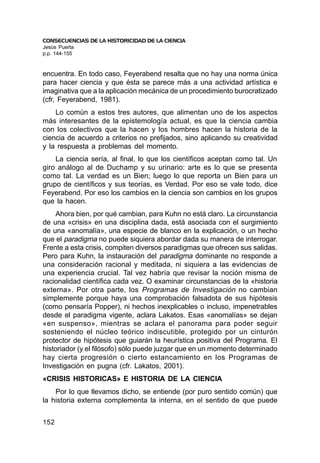 CONSECUENCIAS DE LA HISTORICIDAD DE LA CIENCIA
Jesús Puerta
p.p. 144-155


encuentra. En todo caso, Feyerabend resalta que no hay una norma única
para hacer ciencia y que ésta se parece más a una actividad artística e
imaginativa que a la aplicación mecánica de un procedimiento burocratizado
(cfr, Feyerabend, 1981).
    Lo común a estos tres autores, que alimentan uno de los aspectos
más interesantes de la epistemología actual, es que la ciencia cambia
con los colectivos que la hacen y los hombres hacen la historia de la
ciencia de acuerdo a criterios no prefijados, sino aplicando su creatividad
y la respuesta a problemas del momento.
    La ciencia sería, al final, lo que los científicos aceptan como tal. Un
giro análogo al de Duchamp y su urinario: arte es lo que se presenta
como tal. La verdad es un Bien; luego lo que reporta un Bien para un
grupo de científicos y sus teorías, es Verdad. Por eso se vale todo, dice
Feyerabend. Por eso los cambios en la ciencia son cambios en los grupos
que la hacen.
    Ahora bien, por qué cambian, para Kuhn no está claro. La circunstancia
de una «crisis» en una disciplina dada, está asociada con el surgimiento
de una «anomalía», una especie de blanco en la explicación, o un hecho
que el paradigma no puede siquiera abordar dada su manera de interrogar.
Frente a esta crisis, compiten diversos paradigmas que ofrecen sus salidas.
Pero para Kuhn, la instauración del paradigma dominante no responde a
una consideración racional y meditada, ni siquiera a las evidencias de
una experiencia crucial. Tal vez habría que revisar la noción misma de
racionalidad científica cada vez. O examinar circunstancias de la «historia
externa». Por otra parte, los Programas de Investigación no cambian
simplemente porque haya una comprobación falsadota de sus hipótesis
(como pensaría Popper), ni hechos inexplicables o incluso, impenetrables
desde el paradigma vigente, aclara Lakatos. Esas «anomalías» se dejan
«en suspenso», mientras se aclara el panorama para poder seguir
sosteniendo el núcleo teórico indiscutible, protegido por un cinturón
protector de hipótesis que guiarán la heurística positiva del Programa. El
historiador (y el filósofo) sólo puede juzgar que en un momento determinado
hay cierta progresión o cierto estancamiento en los Programas de
Investigación en pugna (cfr. Lakatos, 2001).
«CRISIS HISTORICAS» E HISTORIA DE LA CIENCIA
    Por lo que llevamos dicho, se entiende (por puro sentido común) que
la historia externa complementa la interna, en el sentido de que puede


152
 