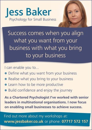 Jess Baker
  Psychology for Small Business


 Success comes when you align
   what you want from your
  business with what you bring
        to your business
I can enable you to...
●	 Define what you want from your business

●	 Realise what you bring to your business

●	 Learn how to be more productive

●	 Build confidence and enjoy the journey

As a Chartered Psychologist I’ve worked with senior
leaders in multinational organisations. I now focus
on enabling small businesses to achieve success.

Find out more about my workshops at:
www.jessbaker.co.uk or phone: 07717 572 157
 