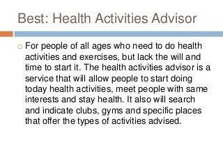 Best: Health Activities Advisor
   For people of all ages who need to do health
    activities and exercises, but lack the will and
    time to start it. The health activities advisor is a
    service that will allow people to start doing
    today health activities, meet people with same
    interests and stay health. It also will search
    and indicate clubs, gyms and specific places
    that offer the types of activities advised.
 