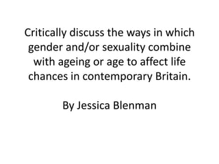 Critically discuss the ways in which
 gender and/or sexuality combine
  with ageing or age to affect life
 chances in contemporary Britain.

        By Jessica Blenman
 