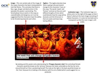 Image – This non-verbal code of the image of
the soaps characters has been manipulated to
look like flames. This connotes that there is
fear, rage, danger and destruction in the
episodes this poster is promoting. This
foreshadows future events in the soap as
unpredictable and dangerous as it can be
suggested that the characters have the ability
to be threatening towards each other.
Institution Logo – The institution logo is in
white and is to the right of the page so that it
doesn’t obstruct the main image consisting of
edited characters. It is also not too bold and is
transparent so that the main image is still
visible.
Tagline – The tagline denotes how
there is going to be permanent
change to the characters’ lives on
the soap. The words ‘week’ and
‘forever’ contrast as they are such
different lengths of time which
could denote how the soap will be
dramatic and full of tension in
that one week and have long
lasting effects.
By looking and this poster and understanding the ‘Propps character roles’ the centralised female
character would be known as the ‘princess’ because she looks vulnerable as she has her arms
around herself as if she is protecting herself. The male at the right in the back would be known as
the ‘hero’ because he is looking in the distance with his arms folded which could suggest he is a
protector.
 