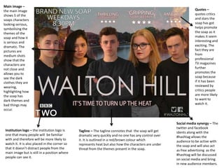 Social media synergy – The
twitter and facebook
idents along with the
#hashtag allows the
audience to be active with
the soap and will also act
as free advertising as the
#hashtag will be discussed
on social media and bring
in new audience members.
Quotes –
quotes critics
and stars the
soap has got
helps promote
the soap as it
makes it seem
interesting and
exciting. The
fact they are
from
professional
TV magazines
further
promotes the
soap because
if it has been
reviewed by
critics people
are more likely
to want to
watch it.
Main image –
the main image
shows 5 of the
soaps characters
looking serious,
symbolising the
themes of the
soap and how it
is serious and
dramatic. The
pictures are
medium shots
show that the
characters are
not close and
allows you to
see the dark
clothes they are
wearing,
highlighting how
the soap has
dark themes and
bad things may
occur.
Tagline – The tagline connotes that the soap will get
dramatic very quickly and no one has any control over
it. It is outlined in a red/brown colour which
represents heat but also how the characters are under
threat from the themes present in the soap.
Institution logo – the institution logo is
one that many people will be familiar
with and therefore will be more likely to
watch it. It is also placed in the corner so
that it doesn’t distract people from the
main image but is still in a position where
people can see it.
 