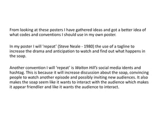 From looking at these posters I have gathered ideas and got a better idea of
what codes and conventions I should use in my own poster.
In my poster I will ‘repeat’ (Steve Neale - 1980) the use of a tagline to
increase the drama and anticipation to watch and find out what happens in
the soap.
Another convention I will ‘repeat’ is Walton Hill’s social media idents and
hashtag. This is because it will increase discussion about the soap, convincing
people to watch another episode and possibly inviting new audiences. It also
makes the soap seem like it wants to interact with the audience which makes
it appear friendlier and like it wants the audience to interact.
 