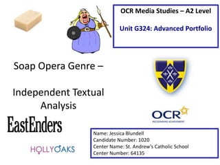 Soap Opera Genre –
Independent Textual
Analysis
Name: Jessica Blundell
Candidate Number: 1020
Center Name: St. Andrew’s Catholic School
Center Number: 64135
OCR Media Studies – A2 Level
Unit G324: Advanced Portfolio
 