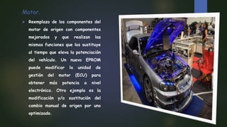 Motor.
 Reemplazo de los componentes del
motor de origen con componentes
mejorados y que realizan las
mismas funciones que los sustituye
al tiempo que eleva la potenciación
del vehículo. Un nuevo EPROM
puede modificar la unidad de
gestión del motor (ECU) para
obtener más potencia a nivel
electrónico. Otro ejemplo es la
modificación y/o sustitución del
cambio manual de origen por uno
optimizado.
 