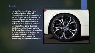 Ruedas
 Ya que los neumáticos tienen
grandes efectos sobre el
comportamiento de un automóvil y
se sustituyen periódicamente, se
pueden mejorar los neumáticos
originales para personalizar un
automóvil. Las opciones incluyen
los neumáticos para diversas
condiciones climáticas y camino,
de diferentes medidas, diferentes
precios en base a la calidad del
material, agarre, vida útil,
resistencia de la banda de
rodadura y el confort de marcha.
 