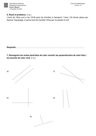  
Generalitat de Catalunya Control de Matemàtiques 
Departament d’Ensenyament            Tema 9 i 10 
Escola “Mestral” 
L’Hospitalet de l’Infant 
 
6. Resol el problema. ​(1 p.) 
L’avió de l’Aina surt a les 16:45 però ha d’arribar a l’aeroport 1 hora i 20 minuts abans per                                     
facturar l’equipatge. A quina hora ha d’arribar l’Aina per no perdre el vol? 
 
 
 
 
 
 
 
Resposta: ​…………………………………………………………………………………………… 
 
 
7. Ressegueix les rectes paral∙leles de color vermell, les perpendiculars de color blau i 
les secants de color verd. ​(1 p.) 
 
 
 
 
a) c) 
 
 
 
 
 
 
 
 
b) d)  
 
 
 
 
 
 
e)  
 
 
 
 
 
 