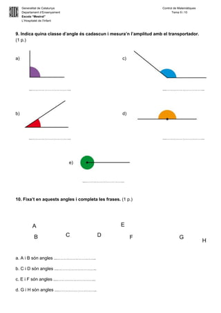  
Generalitat de Catalunya Control de Matemàtiques 
Departament d’Ensenyament            Tema 9 i 10 
Escola “Mestral” 
L’Hospitalet de l’Infant 
 
9. Indica quina classe d’angle és cadascun i mesura’n l’amplitud amb el transportador.  
(1 p.) 
 
 
a) c) 
 
 
 
 
...…………………….. ...…………………….. 
 
 
 
b) d) 
 
 
 
...…………………….. ...…………………….. 
 
 
 
e)  
 
 
...…………………….. 
 
 
10. Fixa’t en aquests angles i completa les frases. ​(1 p.) 
 
 
a. A i B són angles ...…………………….. 
b. C i D són angles ...…………………….. 
c. E i F són angles ...…………………….. 
d. G i H són angles ...…………………….. 
 
