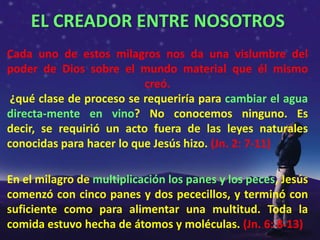 EL CREADOR ENTRE NOSOTROS
Cada uno de estos milagros nos da una vislumbre del
poder de Dios sobre el mundo material que él mismo
                          creó.
 ¿qué clase de proceso se requeriría para cambiar el agua
directa-mente en vino? No conocemos ninguno. Es
decir, se requirió un acto fuera de las leyes naturales
conocidas para hacer lo que Jesús hizo. (Jn. 2: 7-11)

En el milagro de multiplicación los panes y los peces, Jesús
comenzó con cinco panes y dos pececillos, y terminó con
suficiente como para alimentar una multitud. Toda la
comida estuvo hecha de átomos y moléculas. (Jn. 6: 8-13)
 