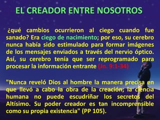 EL CREADOR ENTRE NOSOTROS
 ¿qué cambios ocurrieron al ciego cuando fue
sanado? Era ciego de nacimiento; por eso, su cerebro
nunca había sido estimulado para formar imágenes
de los mensajes enviados a través del nervio óptico.
Así, su cerebro tenía que ser reprogramado para
procesar la información entrante (Jn. 9:1-34)

"Nunca reveló Dios al hombre la manera precisa en
que llevó a cabo la obra de la creación; la ciencia
humana no puede escudriñar los secretos del
Altísimo. Su poder creador es tan incomprensible
como su propia existencia" (PP 105).
 