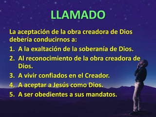 LLAMADO
La aceptación de la obra creadora de Dios
debería conducirnos a:
1. A la exaltación de la soberanía de Dios.
2. Al reconocimiento de la obra creadora de
   Dios.
3. A vivir confiados en el Creador.
4. A aceptar a Jesús como Dios.
5. A ser obedientes a sus mandatos.
 