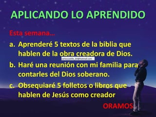 APLICANDO LO APRENDIDO
Esta semana…
a. Aprenderé 5 textos de la biblia que
   hablen de la obra creadora de Dios.
               carloscastillo_64@hotmail.com


b. Haré una reunión con mi familia para
   contarles del Dios soberano.
c. Obsequiaré 5 folletos o libros que
   hablen de Jesús como creador
                              ORAMOS
 