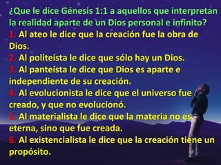 ¿Que le dice Génesis 1:1 a aquellos que interpretan
la realidad aparte de un Dios personal e infinito?
1. Al ateo le dice que la creación fue la obra de
Dios.
2. Al politeísta le dice que sólo hay un Dios.
3. Al panteísta le dice que Dios es aparte e
independiente de su creación.
4. Al evolucionista le dice que el universo fue
creado, y que no evolucionó.
5. Al materialista le dice que la materia no es
eterna, sino que fue creada.
6. Al existencialista le dice que la creación tiene un
propósito.
 