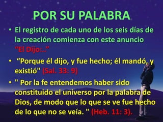 POR SU PALABRA
• El registro de cada uno de los seis días de
  la creación comienza con este anuncio
  “El Dijo:..”
• “Porque él dijo, y fue hecho; él mandó, y
  existió" (Sal. 33: 9)
• " Por la fe entendemos haber sido
  constituido el universo por la palabra de
  Dios, de modo que lo que se ve fue hecho
  de lo que no se veía. " (Heb. 11: 3).
 