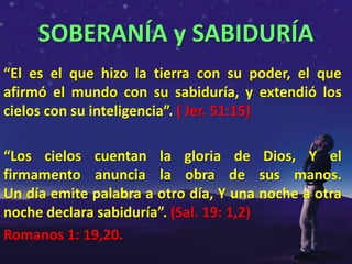 SOBERANÍA y SABIDURÍA
“El es el que hizo la tierra con su poder, el que
afirmó el mundo con su sabiduría, y extendió los
cielos con su inteligencia”. ( Jer. 51:15)

“Los cielos cuentan la gloria de Dios, Y el
firmamento anuncia la obra de sus manos.
Un día emite palabra a otro día, Y una noche a otra
noche declara sabiduría”. (Sal. 19: 1,2)
Romanos 1: 19,20.
 