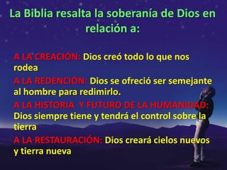 La Biblia resalta la soberanía de Dios en
                relación a:

A LA CREACIÓN: Dios creó todo lo que nos
rodea
A LA REDENCIÓN: Dios se ofreció ser semejante
al hombre para redimirlo.
A LA HISTORIA Y FUTURO DE LA HUMANIDAD:
Dios siempre tiene y tendrá el control sobre la
tierra
A LA RESTAURACIÓN: Dios creará cielos nuevos
y tierra nueva
 