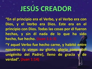 JESÚS CREADOR
“En el principio era el Verbo, y el Verbo era con
Dios, y el Verbo era Dios. Este era en el
principio con Dios. Todas las cosas por él fueron
hechas, y sin él nada de lo que ha sido
hecho, fue hecho. (Juan 1:1-3)
“Y aquel Verbo fue hecho carne, y habitó entre
nosotros (y vimos su gloria, gloria como del
unigénito del Padre), lleno de gracia y de
verdad”. (Juan 1:14)
 