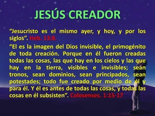 JESÚS CREADOR
“Jesucristo es el mismo ayer, y hoy, y por los
siglos”. Heb. 13:8.
“El es la imagen del Dios invisible, el primogénito
de toda creación. Porque en él fueron creadas
todas las cosas, las que hay en los cielos y las que
hay en la tierra, visibles e invisibles; sean
tronos, sean dominios, sean principados, sean
potestades; todo fue creado por medio de él y
para él. Y él es antes de todas las cosas, y todas las
cosas en él subsisten”. Colosenses. 1:15-17
 