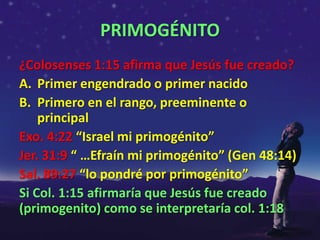 PRIMOGÉNITO
¿Colosenses 1:15 afirma que Jesús fue creado?
A. Primer engendrado o primer nacido
B. Primero en el rango, preeminente o
    principal
Exo. 4:22 “Israel mi primogénito”
Jer. 31:9 “ …Efraín mi primogénito” (Gen 48:14)
Sal. 89:27 “lo pondré por primogénito”
Si Col. 1:15 afirmaría que Jesús fue creado
(primogenito) como se interpretaría col. 1:18
 