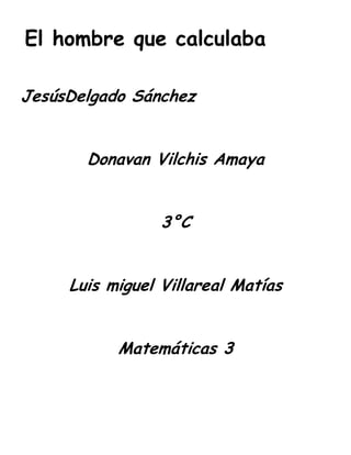 El hombre que calculaba

JesúsDelgado Sánchez


       Donavan Vilchis Amaya


                 3°C


     Luis miguel Villareal Matías


           Matemáticas 3
 
