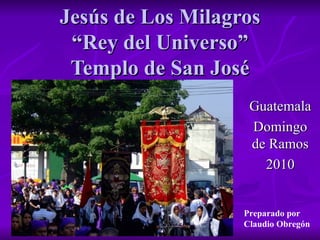 Jesús de Los Milagros “Rey del Universo” Templo de San José Guatemala Domingo de Ramos 2010 Preparado por  Claudio Obregón 