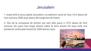 Jerusalem
1. Israel amb la seva capital Jerusalem, va esdevenir nació en l'any 1312 abans de
l'era comuna, 2000 anys abans del sorgiment de l'Islam.
2. Des de la conquesta de territori per part dels jueus a 1272 abans de l'era
comuna, els jueus han tingut domini sobre la terra durant mil anys amb una
presència continuada durant els 3300 darrers anys.
 